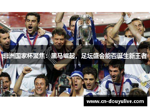 非洲国家杯聚焦：黑马崛起，足坛盛会能否诞生新王者