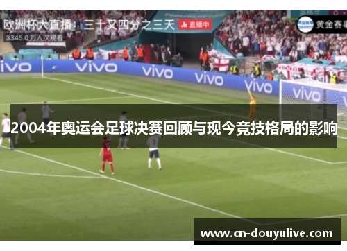 2004年奥运会足球决赛回顾与现今竞技格局的影响